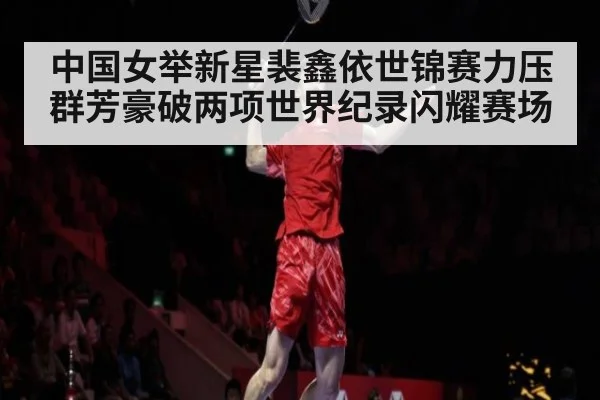 中国女举新星裴鑫依世锦赛力压群芳豪破两项世界纪录闪耀赛场